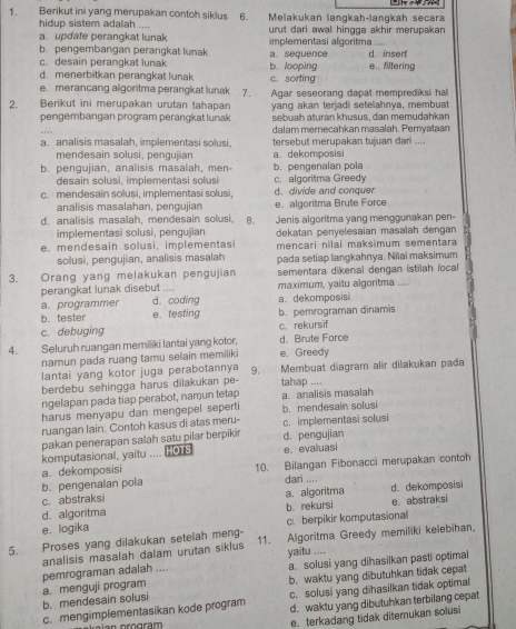 Berikut ini yang merupakan contoh siklus 6. Melakukan langkah-langkaḥ seçara
hidup sistem adalah ....
a. updafe perangkat lunak urut dari awal hingga akhir merupakan
b. pengembangan perangkat lunak implementasi algoritma ....
c. desain perangkat lunak a. sequence d. inserf
d. menerbitkan perangkat lunak b. looping e.. filtering
e. merancang algoritma perangkat lunak 7. c. sorting
2. Berikut ini merupakan urutan tahapan Agar seseorang dapat memprediksi hal
pengembangan program perangkat lunak yang akan terjadi setelahnya, membuat
sebuah aturan khusus, dan memudahkan
dalam memecahkan masalah. Pernyataan
a. analisis masalah, implementasi solusi. tersebut merupakan tujuan dan ....
mendesain solusi, pengujiar a. dekomposisi
b. pengujian, analisis masalah, men- b. pengenalan pola
desain solusi, implementasi solusi c. algoritma Greedy
c. mendesain solusi, implementasi solusi, d. divide and conquer
analisis masalahan, pengujian e. algoritma Brute Force
d. analisis masalah, mendesain solusi, B. Jenis algoritma yang menggunakan pen-
implementasi solusi, pengujian
e, mendesain solusi, implementasi dekatan penyelesaian masalah dengan
mencari nilai maksimum sementara
solusi, pengujian, analisis masalah pada setiap langkahnya. Niiai maksimum
3. Orang yang melakukan pengujian sementara dikenal dengan istilah focal 
perangkat lunak disebut .... maximum, yaitu algoritma ....
a. programmer d. coding a. dekomposisi
b. tester e. testing b. pemrograman dinamis
c. debuging c. rekursif
4. Seluruh ruangan memiliki lantai yang kotor, d. Brute Force
namun pada ruang tamu selain memiliki e. Greedy
lantai yang kotor juga perabotannya 9. Membuat diagram alir dilakukan pađa
berdebu sehingga harus dilakukan pe- tahap ....
ngelapan pada tiap perabot, namun tetap
harus menyapu dan mengepel seperti b. mendesain solusi a. analisis masalah
ruangan lain. Contoh kasus di atas meru- c. implementasi solusi
pakan penerapan salah satu pilar berpikir
komputasional, yaitu .... HO S d. pengujian e. evalluasi
a. dekomposisi
b. pengenaian pola 10. Bilangan Fibonacci merupakan contoh
c. abstraksi a.algoritma dari ....
d. algoritma d. dekomposisi
e. logika b. rekursi c. berpikir komputasional e. abstraksi
5. Proses yang dilakukan setelah meng- 11. Algoritma Greedy memiliki kelebihan.
analisis masalah dalam urutan siklus
pemrograman adalah .... yaitu .... a. solusi yang dihasilkan pasti optimal
b. mendesain solusi a. menguji program b. waktu yang dibutuhkan tidak cepat
c. mengimplementasikan kode program c. solusi yang dihasilkan tidak optimal
d. waktu yang dibutuhkan terbilang cepat
e. terkadang tidak ditemukan solusi