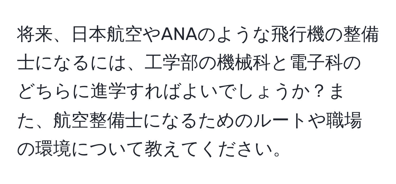 将来、日本航空やANAのような飛行機の整備士になるには、工学部の機械科と電子科のどちらに進学すればよいでしょうか？また、航空整備士になるためのルートや職場の環境について教えてください。