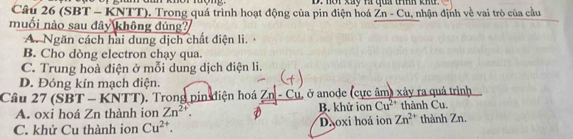 nơi kay rà qua tííh khu.
Câu 26 (SBT - KNTT). Trong quá trình hoạt động của pin điện hoá Zn-Cu , nhận định về vai trò của cầu
muối nào sau đây không đúng?
A. Ngăn cách hai dung dịch chất điện li.
B. Cho dòng electron chạy qua.
C. Trung hoà điện ở mỗi dung dịch điện li.
D. Đóng kín mạch điện.
Câu 27 (SBT - KNTT). Trong pin điện hoá Zn - Cu, ở anode (cực âm) xây ra quá trình
A. oxi hoá Zn thành ion Zn^(2+). B. khử ion Cu^(2+) thành Cu.
C. khử Cu thành ion Cu^(2+). Dăoxi hoá ion Zn^(2+) thành Zn.