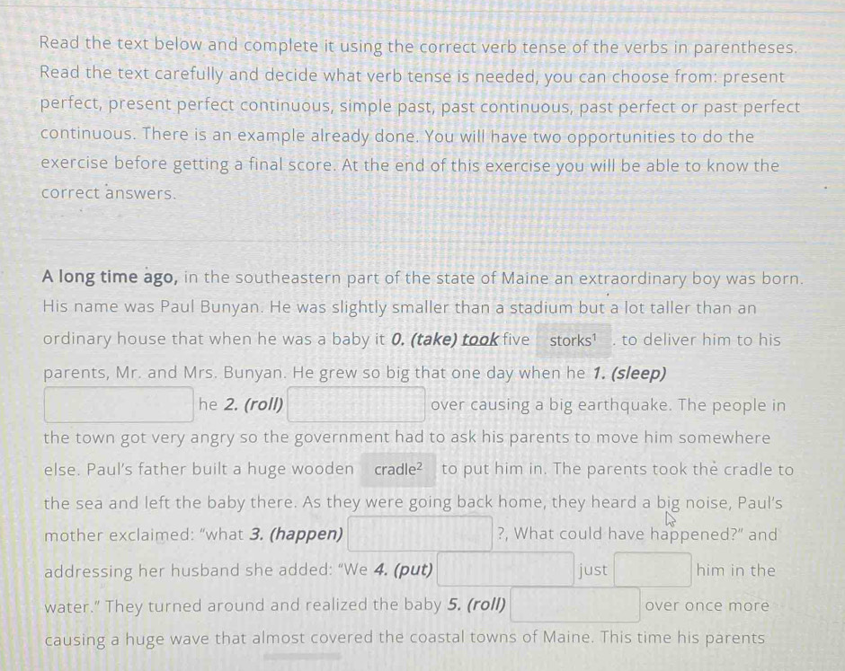 Read the text below and complete it using the correct verb tense of the verbs in parentheses. 
Read the text carefully and decide what verb tense is needed, you can choose from: present 
perfect, present perfect continuous, simple past, past continuous, past perfect or past perfect 
continuous. There is an example already done. You will have two opportunities to do the 
exercise before getting a final score. At the end of this exercise you will be able to know the 
correct answers. 
A long time ago, in the southeastern part of the state of Maine an extraordinary boy was born. 
His name was Paul Bunyan. He was slightly smaller than a stadium but a lot taller than an 
ordinary house that when he was a baby it 0. (take) took five storks¹ . to deliver him to his 
parents, Mr. and Mrs. Bunyan. He grew so big that one day when he 1. (sleep) 
he 2. (roll) over causing a big earthquake. The people in 
the town got very angry so the government had to ask his parents to move him somewhere 
else. Paul's father built a huge wooden cradle² to put him in. The parents took the cradle to 
the sea and left the baby there. As they were going back home, they heard a big noise, Paul's 
mother exclaimed: “what 3. (happen) ?, What could have happened?" and 
addressing her husband she added: “We 4. (put) just him in the 
water.” They turned around and realized the baby 5. (roll) over once more 
causing a huge wave that almost covered the coastal towns of Maine. This time his parents