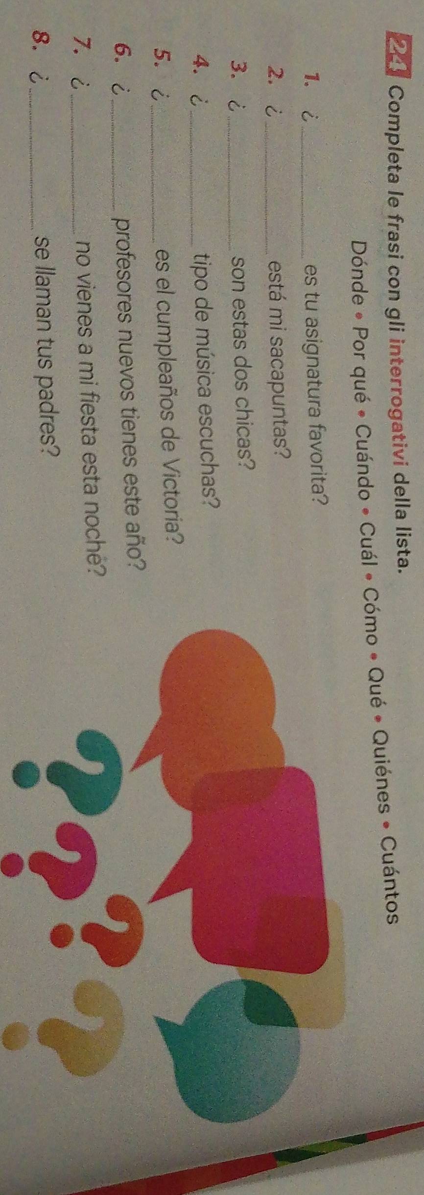 Completa le frasi con gli interrogativi della lista. 
Dónde * Por qué * Cuándo * Cuál • Cómo « Qué * Quiénes • Cuántos 
1. i _es tu asignatura favorita? 
2. ¿_ está mi sacapuntas? 
3. ¿ _son estas dos chicas? 
4.¿_ tipo de música escuchas? 
5. ¿_ es el cumpleaños de Victoria? 
6. ¿_ profesores nuevos tienes este año? 
7.¿_ no vienes a mi fiesta esta noche? 
8. ¿ se llaman tus padres?