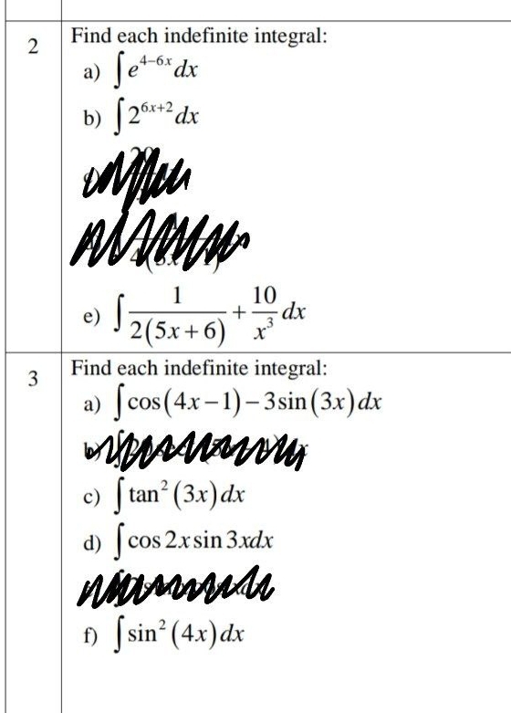 Find each indefinite integral: 
a) ∈t e^(4-6x)dx
b) ∈t 2^(6x+2)dx
e) ∈t  1/2(5x+6) + 10/x^3 dx
3 Find each indefinite integral: 
a) ∈t cos (4x-1)-3sin (3x)dx
on 
c) ∈t tan^2(3x)dx
d) ∈t cos 2xsin 3xdx
V 
f) ∈t sin^2(4x)dx