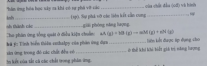 Xãe đị biên tie 
Phản ứng hóa học xảy ra khi có sự phá vỡ các _của chất đầu (cđ) và hình 
ành _(sp). Sự phá vỡ các liên kết cần cung _, sự 
nh thành các _giải phóng năng lượng. 
Cho phản ứng tổng quát ở điều kiện chuẩn: aA(g)+bB(g)to mM(g)+nN(g)
hú ý: Tính biến thiên enthalpy của phản ứng dựa _liên kết được áp dụng cho 
hản ứng trong đó các chất đều có _ở thể khí khi biết giá trị năng lượng 
ên kết của tất cả các chất trong phản ứng.