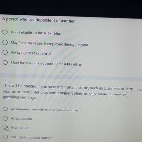 A person who is a dependent of another
Is not eligible to file a tax return
May file a tax return if employed during the year
Always gets a tax refund
Must have a bank account to file a tax retum
This will be needed if you have additional income, such as business or farm 2
income or loss, unemployment compensation, prize or award money, or
gambling winnings.
An appointment with an IS representative
An accountant
A schedule
Your bank account number