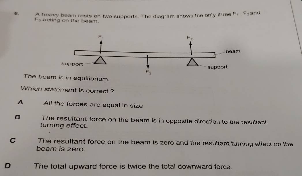 A heavy beam rests on two supports. The diagram shows the only three F_1,F_2 and
F_3 acting on the beam.
The beam is in equilibrium.
Which statement is correct ?
A All the forces are equal in size
B The resultant force on the beam is in opposite direction to the resultant
turning effect.
C The resultant force on the beam is zero and the resultant turning effect on the
beam is zero.
D The total upward force is twice the total downward force.