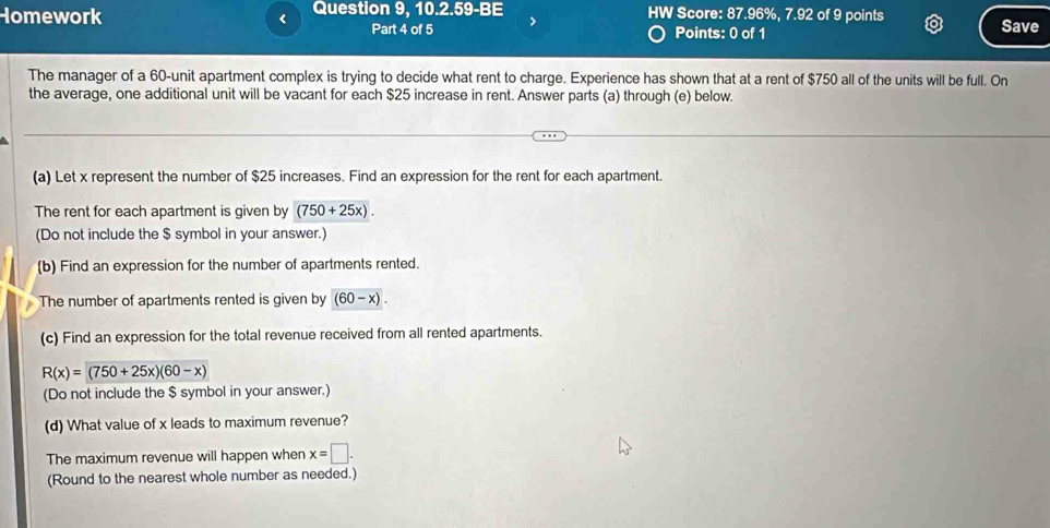 Homework < Question 9, 10.2.59-BE HW Score: 87.96%, 7.92 of 9 points 
Part 4 of 5 Points: 0 of 1 Save 
The manager of a  60 -unit apartment complex is trying to decide what rent to charge. Experience has shown that at a rent of $750 all of the units will be full. On 
the average, one additional unit will be vacant for each $25 increase in rent. Answer parts (a) through (e) below. 
(a) Let x represent the number of $25 increases. Find an expression for the rent for each apartment. 
The rent for each apartment is given by (750+25x). 
(Do not include the $ symbol in your answer.) 
(b) Find an expression for the number of apartments rented. 
The number of apartments rented is given by (60-x). 
(c) Find an expression for the total revenue received from all rented apartments.
R(x)=(750+25x)(60-x)
(Do not include the $ symbol in your answer.) 
(d) What value of x leads to maximum revenue? 
The maximum revenue will happen when x=□. 
(Round to the nearest whole number as needed.)