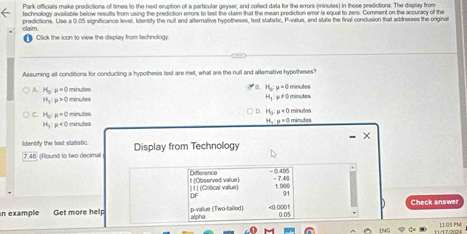 Park officials make predictions of times to the next eruption of a particular geyser, and collect data for the errors (minutes) in those predictions. The display from
technology available below results from using the prediction errors to test the claim that the mean prediction error is equal to zero. Comment on the accuracy of the
predictions. Use a 0.05 significance level. Identify the null and alternative hypotheses, test statistic, P -value, and state the final conclusion that addresses the original
claim.
Click the icon to view the display from technology.
Assuming all conditions for conducting a hypothesis test are met, what are the null and alternative hypotheses?
B.
A H_0:mu =0 minutes H_0:mu =0 minutes
H_1:mu != 0
H_1:mu >0 minutes minutes
C. H_0:mu =0 minutes D. H_0:mu <0</tex> minutes
H_1:mu <0 minutes
H_1:mu =0 minutes
I ×
Identify the test statistic. Display from Technology
7.46 (Round to two decimal
Difference - 0.495
t (Observed value) - 7.46
| t | (Critical value) 1.986
DF
91
Check answer
n example Get more help alpha p -value (Two-tailed) 0001 0.05
11:03 PM
ENG 11/17/2024