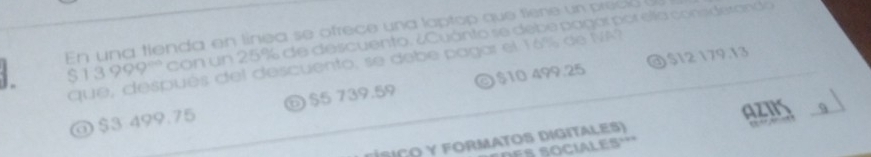 En una tienda en línea se ofrece una laptop que tiene un preció
13999° con un 25% de descuento. ¿Cuánto se debe pagar por ella consderando
@ $12 179.13
que, después del descuento, se debe pagar el 16% de NA
@ $3 499.75 $5 739.59 © $10 499.25
0 
f i c o y Formatos digitales) AZNS 9
S o ciles ''