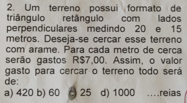 Um terreno possui formato de
triângulo retângulo com lados
perpendiculares medindo 20 e 15
metros. Deseja-se cercar esse terreno
com arame. Para cada metro de cerca
serão gastos R$7,00. Assim, o valor
gasto para cercar o terreno todo será
de:
a) 420 b) 60 c 25 d) 1000 …reias