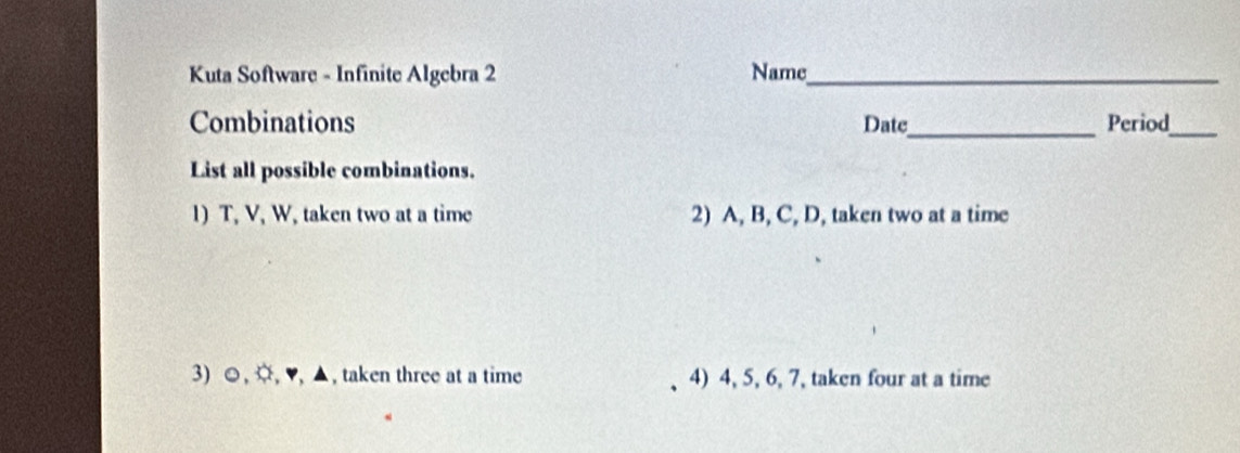 Kuta Software - Infinite Algebra 2 Name_ 
Combinations Date_ Period_ 
List all possible combinations. 
1) T, V, W, taken two at a time 2) A, B, C, D, taken two at a time 
3) ☺, ¤, ♥, ▲, taken three at a time 4) 4, 5, 6, 7, taken four at a time