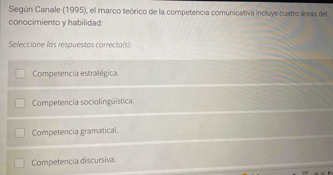 Según Canale (1995), el marco teórico de la competencia comunicativa incluye cuatro áreas del
conocimiento y habilidad:
Seleccione las respuestas correcta(s):
Competencia estratégica.
Competencia sociolingüística.
Competencia gramatical.
Competencia discursiva.