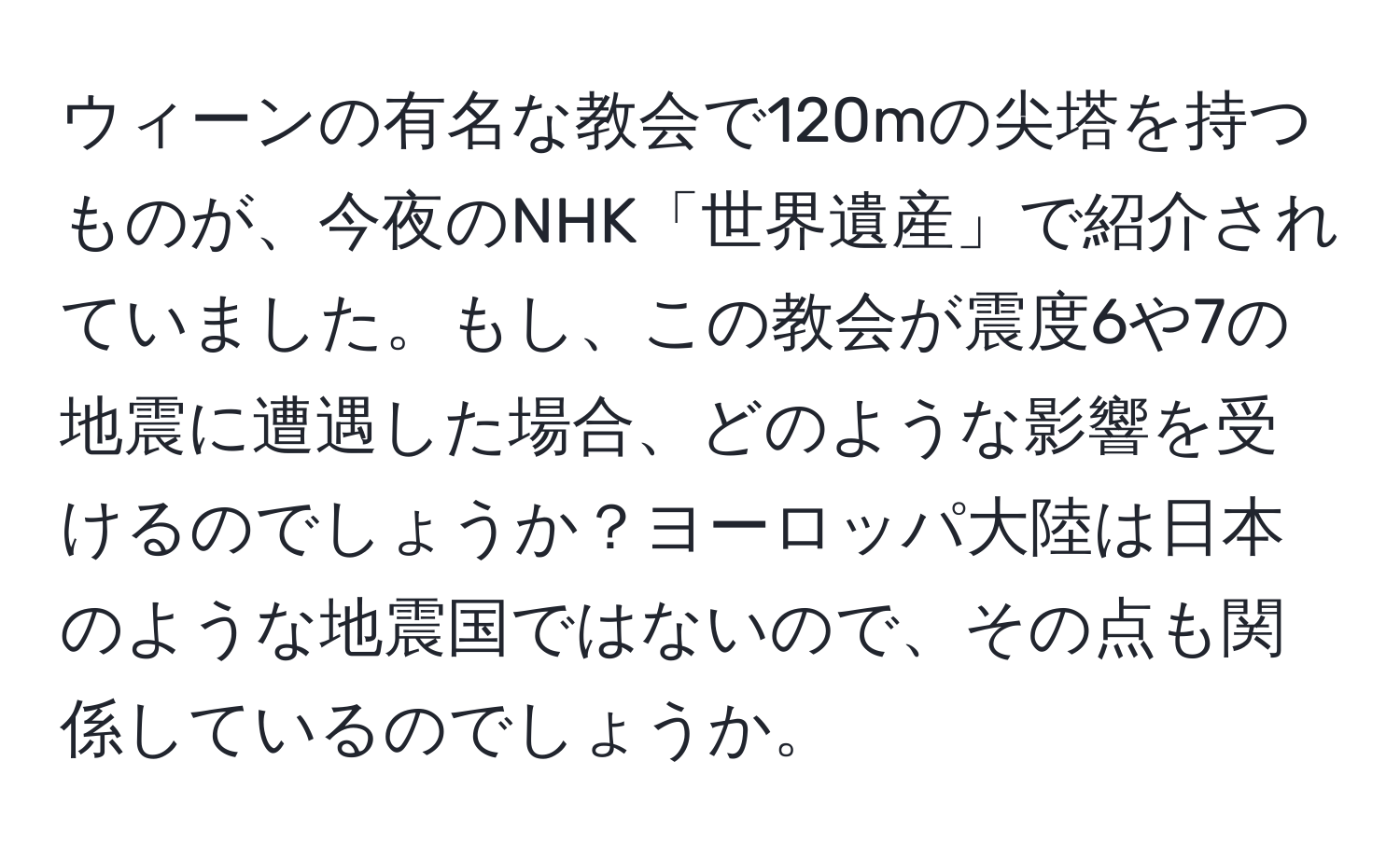 ウィーンの有名な教会で120mの尖塔を持つものが、今夜のNHK「世界遺産」で紹介されていました。もし、この教会が震度6や7の地震に遭遇した場合、どのような影響を受けるのでしょうか？ヨーロッパ大陸は日本のような地震国ではないので、その点も関係しているのでしょうか。