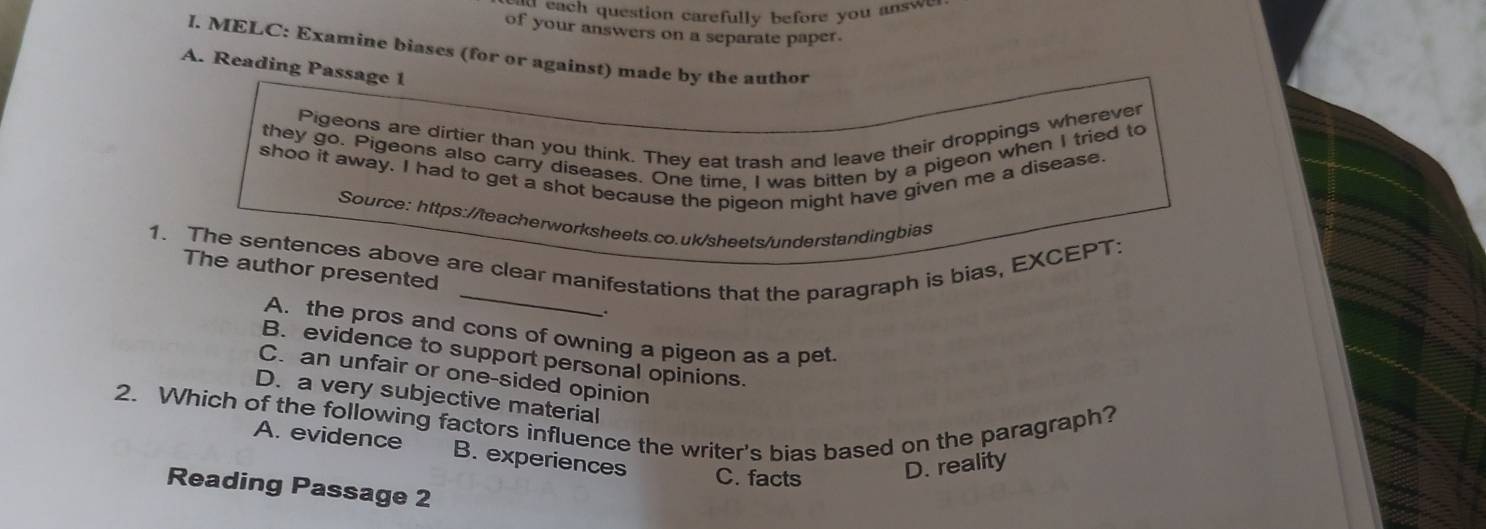 each question carefully before you a sw 
of your answers on a separate paper.
I. MELC: Examine biases (for or against) made by the author
A. Reading Passage 1
Pigeons are dirtier than you think. They eat trash and leave their droppings wherever
they go. Pigeons also carry diseases. One time, I was bitten by a pigeon when I tried to
shoo it away. I had to get a shot because the pigeon might have given me a disease
Source: https://teacherworksheets.co.uk/sheets/understandingbias
1. The sentences above are clear manifestations that the paragraph is bias, EXCEPT:
The author presented
.
A. the pros and cons of owning a pigeon as a pet
B. evidence to support personal opinions.
C. an unfair or one-sided opinion
D. a very subjective material
2. Which of the following factors influence the writer's bias based on the paragraph?
A. evidence B. experiences C. facts D. reality
Reading Passage 2