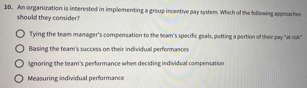 An organization is interested in implementing a group incentive pay system. Which of the following approaches
should they consider?
Tying the team manager's compensation to the team's specific goals, putting a portion of their pay "at risk"
Basing the team’s success on their individual performances
Ignoring the team's performance when deciding individual compensation
Measuring individual performance