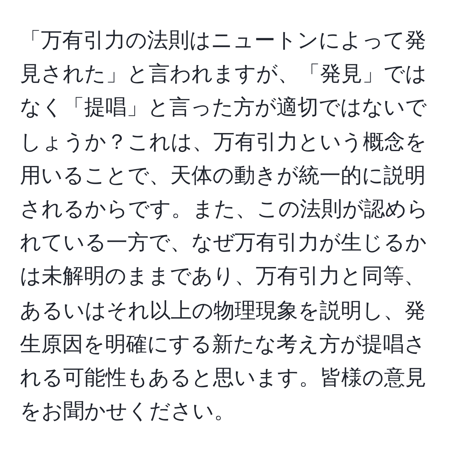 「万有引力の法則はニュートンによって発見された」と言われますが、「発見」ではなく「提唱」と言った方が適切ではないでしょうか？これは、万有引力という概念を用いることで、天体の動きが統一的に説明されるからです。また、この法則が認められている一方で、なぜ万有引力が生じるかは未解明のままであり、万有引力と同等、あるいはそれ以上の物理現象を説明し、発生原因を明確にする新たな考え方が提唱される可能性もあると思います。皆様の意見をお聞かせください。