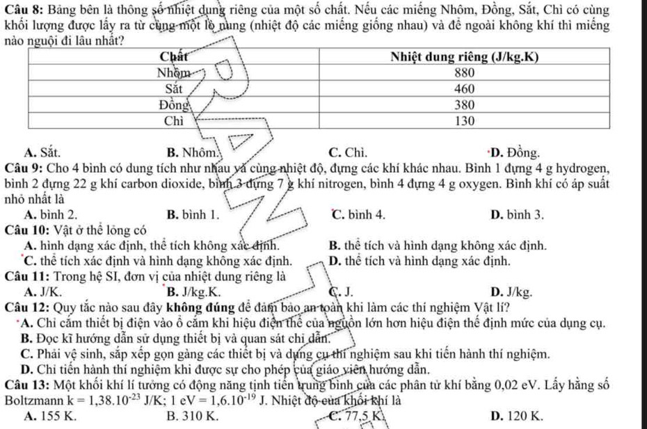 Bảng bên là thông số nhiệt dụng riêng của một số chất. Nếu các miếng Nhôm, Đồng, Sắt, Chì có cùng
khối lượng được lấy ra từ cùng một lồ nung (nhiệt độ các miếng giống nhau) và để ngoài không khí thì miếng
A. Sắt. B. Nhôm. C. Chì. ·D. Đồng.
Câu 9: Cho 4 bình có dung tích như nhau và cùng nhiệt độ, đựng các khí khác nhau. Bình 1 đựng 4 g hydrogen,
bình 2 đựng 22 g khí carbon dioxide, bình 3 dựng 7 g khí nitrogen, bình 4 đựng 4 g oxygen. Bình khí có áp suất
nhỏ nhất là
A. bình 2. B. bình 1. ℃. bình 4. D. bình 3.
Câu 10: Vật ở thể lóng có
A. hình dạng xác định, thể tích không xác định. B. thể tích và hình dạng không xác định.
C. thể tích xác định và hình dạng không xác định. D. thể tích và hình dạng xác định.
Câu 11: Trong hệ SI, đơn vị của nhiệt dung riêng là
A. J/K. B. J/kg.K. C. J. D. J/kg.
Câu 12: Quy tắc nào sau đây không đúng để đảm bảo an toàn khi làm các thí nghiệm Vật lí?
*A. Chi cắm thiết bị điện vào ổ cắm khi hiệu điện thể của nguồn lớn hơn hiệu điện thể định mức của dụng cụ.
B. Đọc kĩ hướng dẫn sử dụng thiết bị và quan sát chỉ dẫn.
C. Phải vệ sinh, sắp xếp gọn gàng các thiết bị và dựng cụ thí nghiệm sau khi tiến hành thí nghiệm.
D. Chi tiến hành thí nghiệm khi được sự cho phép của giáo viên hướng dẫn.
Câu 13: Một khối khí lí tưởng có động năng tịnh tiến trung bình của các phân tử khí bằng 0,02 eV. Lấy hằng số
Boltzmann k=1,38.10^(-23)J/K;1eV=1,6.10^(-19)J. Nhiệt độ của khổi khí là
A. 155 K. B. 310 K. C. 77,5 K D. 120 K.