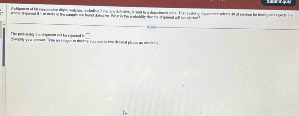 Submit quiz 
A shipment of 60 inexpensive digital watches, including 9 that are defective, is sent to a department store. The receiving department selects 40 at random for testing and rejects the 
whole shipment if 1 or more in the sample are found defective. What is the probability that the shipment will be rejected? 
The probability the shipment will be rejected is □. 
(Simplify your answer. Type an integer or decimal rounded to two decimal places as needed.)