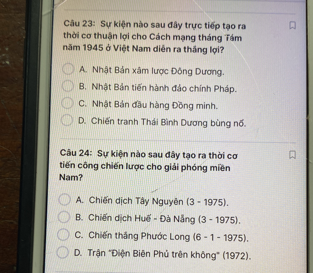 Sự kiện nào sau đây trực tiếp tạo ra
thời cơ thuận lợi cho Cách mạng tháng Tám
năm 1945 ở Việt Nam diễn ra thắng lợi?
A. Nhật Bản xâm lược Đông Dương.
B. Nhật Bản tiến hành đảo chính Pháp.
C. Nhật Bản đầu hàng Đồng minh.
D. Chiến tranh Thái Bình Dương bùng nổ.
Câu 24: Sự kiện nào sau đây tạo ra thời cơ
tiến công chiến lược cho giải phóng miền
Nam?
A. Chiến dịch Tây Nguyên (3-1975).
B. Chiến dịch Huế - Đà Nẵng (3-1975).
C. Chiến thắng Phước Long (6-1-1975).
D. Trận ''Điện Biên Phủ trên không'' (1972).