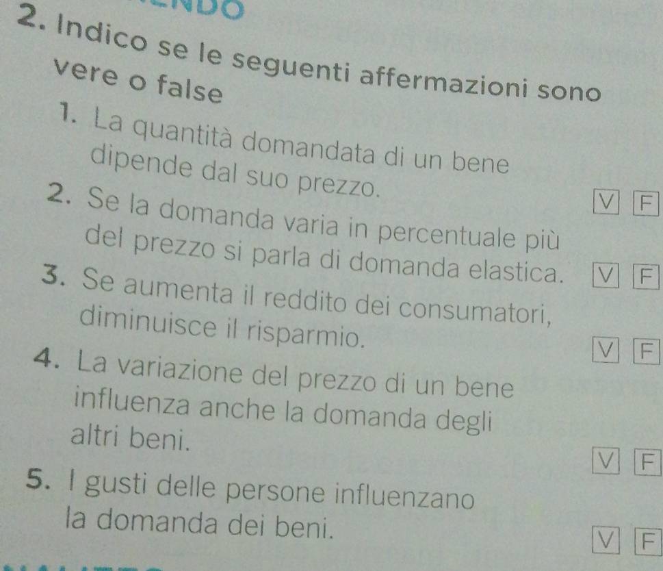 NDO
2. Indico se le seguenti affermazioni sono
vere o false
1. La quantità domandata di un bene
dipende dal suo prezzo.
V F
2. Se la domanda varia in percentuale più
del prezzo si parla di domanda elastica. V F
3. Se aumenta il reddito dei consumatori,
diminuisce il risparmio.
V F
4. La variazione del prezzo di un bene
influenza anche la domanda degli
altri beni.
V F
5. I gusti delle persone influenzano
la domanda dei beni.
V F