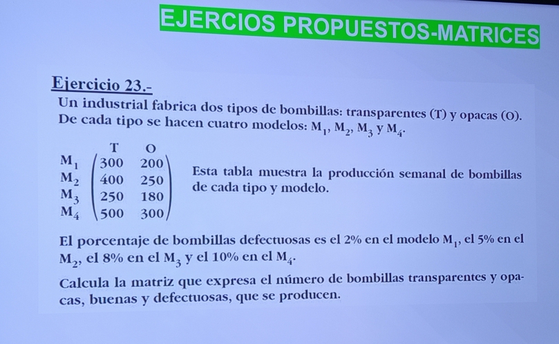 EJERCIOS PROPUESTOS-MATRICES 
Ejercicio 23.- 
Un industrial fabrica dos tipos de bombillas: transparentes (T) y opacas (O). 
De cada tipo se hacen cuatro modelos: M_1, M_2, M_3 y M_4. 
Esta tabla muestra la producción semanal de bombillas
beginarrayr M_1 M_2 M_3 M_4endarray beginpmatrix 300&200 400&250 250&180 500&300endpmatrix de cada tipo y modelo. 
El porcentaje de bombillas defectuosas es el 2% en el modelo M_1 , el 5% en el
M_2 , el 8% en el M_3 y el 10% en el M_4. 
Calcula la matriz que expresa el número de bombillas transparentes y opa- 
cas, buenas y defectuosas, que se producen.