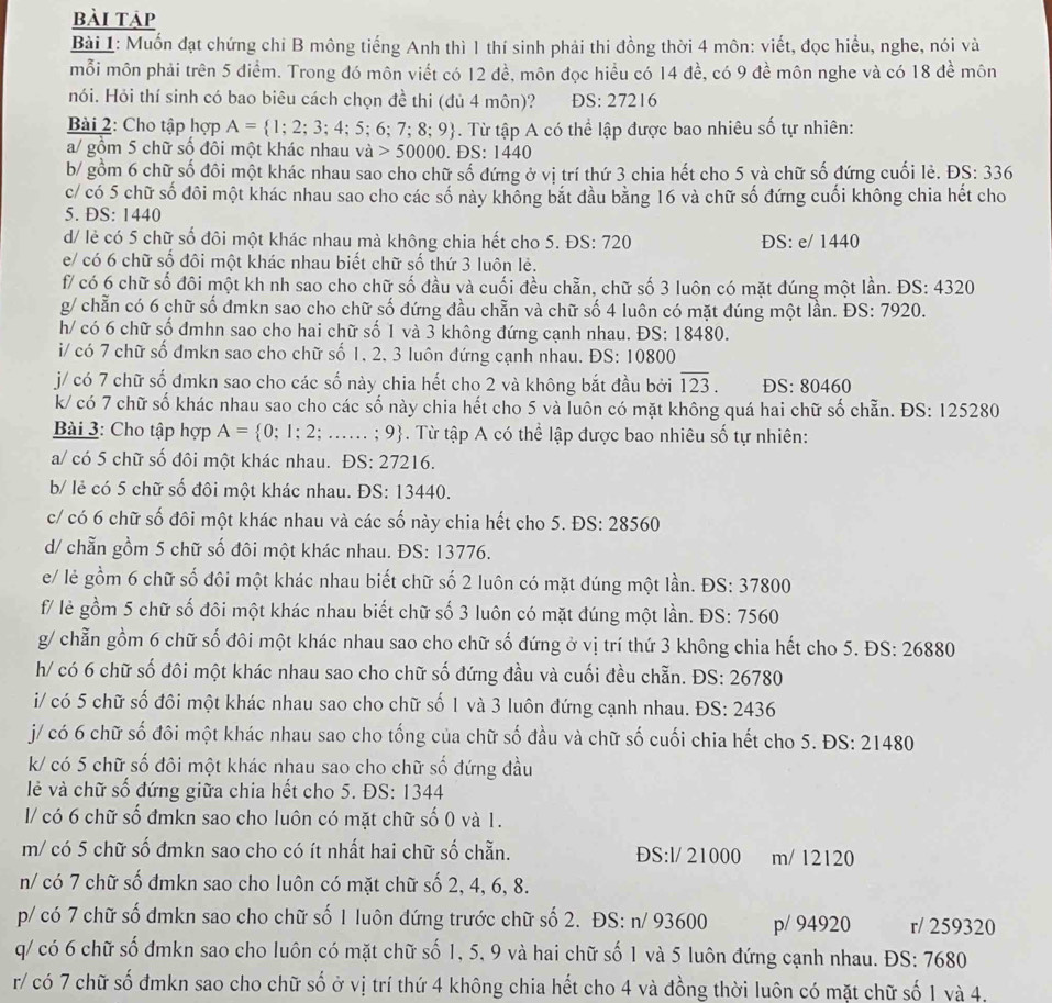 bài tập
Bài 1: Muốn đạt chứng chỉ B mông tiếng Anh thì 1 thí sinh phải thi đồng thời 4 môn: viết, đọc hiểu, nghe, nói và
mỗi môn phải trên 5 diểm. Trong đó môn viết có 12 đề, môn đọc hiểu có 14 đề, có 9 đề môn nghe và có 18 đề môn
nói. Hỏi thí sinh có bao biêu cách chọn đề thi (đủ 4 môn)? DS: 27216
Bài 2: Cho tập hợp A= 1;2;3;4;5;6;7;8;9. Từ tập A có thể lập được bao nhiêu số tự nhiên:
a/ gồm 5 chữ số đôi một khác nhau và 50000 .DS:1440
b/ gồm 6 chữ số đôi một khác nhau sao cho chữ số đứng ở vị trí thứ 3 chia hết cho 5 và chữ số đứng cuối lẻ. ĐS: 336
c/ có 5 chữ số đôi một khác nhau sao cho các số này khống bắt đầu bằng 16 và chữ số đứng cuối không chia hết cho
5. ĐS: 1440
d/ lẻ có 5 chữ số đôi một khác nhau mà không chia hết cho 5. ĐS: 720 ĐS: e/ 1440
e/ có 6 chữ số đôi một khác nhau biết chữ số thứ 3 luôn lẻ.
f/ có 6 chữ số đôi một kh nh sao cho chữ số đầu và cuối đều chẵn, chữ số 3 luôn có mặt dúng một lần. ĐS: 4320
g/ chẵn có 6 chữ số đmkn sao cho chữ số đứng đầu chẵn và chữ số 4 luôn có mặt đúng một lần. ĐS: 7920.
h/ có 6 chữ số đmhn sao cho hai chữ số 1 và 3 không đứng cạnh nhau. ĐS: 18480.
i/ có 7 chữ số đmkn sao cho chữ số 1, 2, 3 luôn đứng cạnh nhau. ĐS: 10800
j/ có 7 chữ số đmkn sao cho các số này chia hết cho 2 và không bắt đầu bởi overline 123. DS: 80460
k/ có 7 chữ số khác nhau sao cho các số này chia hết cho 5 và luôn có mặt không quá hai chữ số chẵn. ĐS: 125280
Bài 3: Cho tập hợp A= 0;1;2;.;..... ; 9. Từ tập A có thể lập được bao nhiêu số tự nhiên:
a/ có 5 chữ số đôi một khác nhau. ĐS: 27216.
b/ lẻ có 5 chữ số đôi một khác nhau. ĐS: 13440.
c/ có 6 chữ số đôi một khác nhau và các số này chia hết cho 5. ĐS: 28560
d/ chẵn gồm 5 chữ số đôi một khác nhau. ĐS: 13776.
e/ lẻ gồm 6 chữ số đôi một khác nhau biết chữ số 2 luôn có mặt đúng một lần. ĐS: 37800
f/ lẻ gồm 5 chữ số đôi một khác nhau biết chữ số 3 luôn có mặt đúng một lần. ĐS: 7560
g/ chẵn gồm 6 chữ số đôi một khác nhau sao cho chữ số đứng ở vị trí thứ 3 không chia hết cho 5. ĐS: 26880
h/ có 6 chữ số đôi một khác nhau sao cho chữ số đứng đầu và cuối đều chẵn. ĐS: 26780
i/ có 5 chữ số đôi một khác nhau sao cho chữ số 1 và 3 luôn đứng cạnh nhau. ĐS: 2436
j/ có 6 chữ số đôi một khác nhau sao cho tống của chữ số đầu và chữ số cuối chia hết cho 5. ĐS: 21480
k/ có 5 chữ số đôi một khác nhau sao cho chữ số đứng đầu
lẻ và chữ số đứng giữa chia hết cho 5. ĐS: 1344
l/ có 6 chữ số đmkn sao cho luôn có mặt chữ số 0 và 1.
m/ có 5 chữ số đmkn sao cho có ít nhất hai chữ số chẵn. ĐS:l/ 21000 m/ 12120
n/ có 7 chữ số đmkn sao cho luôn có mặt chữ số 2, 4, 6, 8.
p/ có 7 chữ số đmkn sao cho chữ số 1 luôn đứng trước chữ số 2. ĐS: n/ 93600 p/ 94920 r/ 259320
q/ có 6 chữ số đmkn sao cho luôn có mặt chữ số 1, 5, 9 và hai chữ số 1 và 5 luôn đứng cạnh nhau. ĐS: 7680
r/ có 7 chữ số đmkn sao cho chữ shat O ở vị trí thứ 4 không chia hết cho 4 và đồng thời luôn có mặt chữ số 1 và 4,