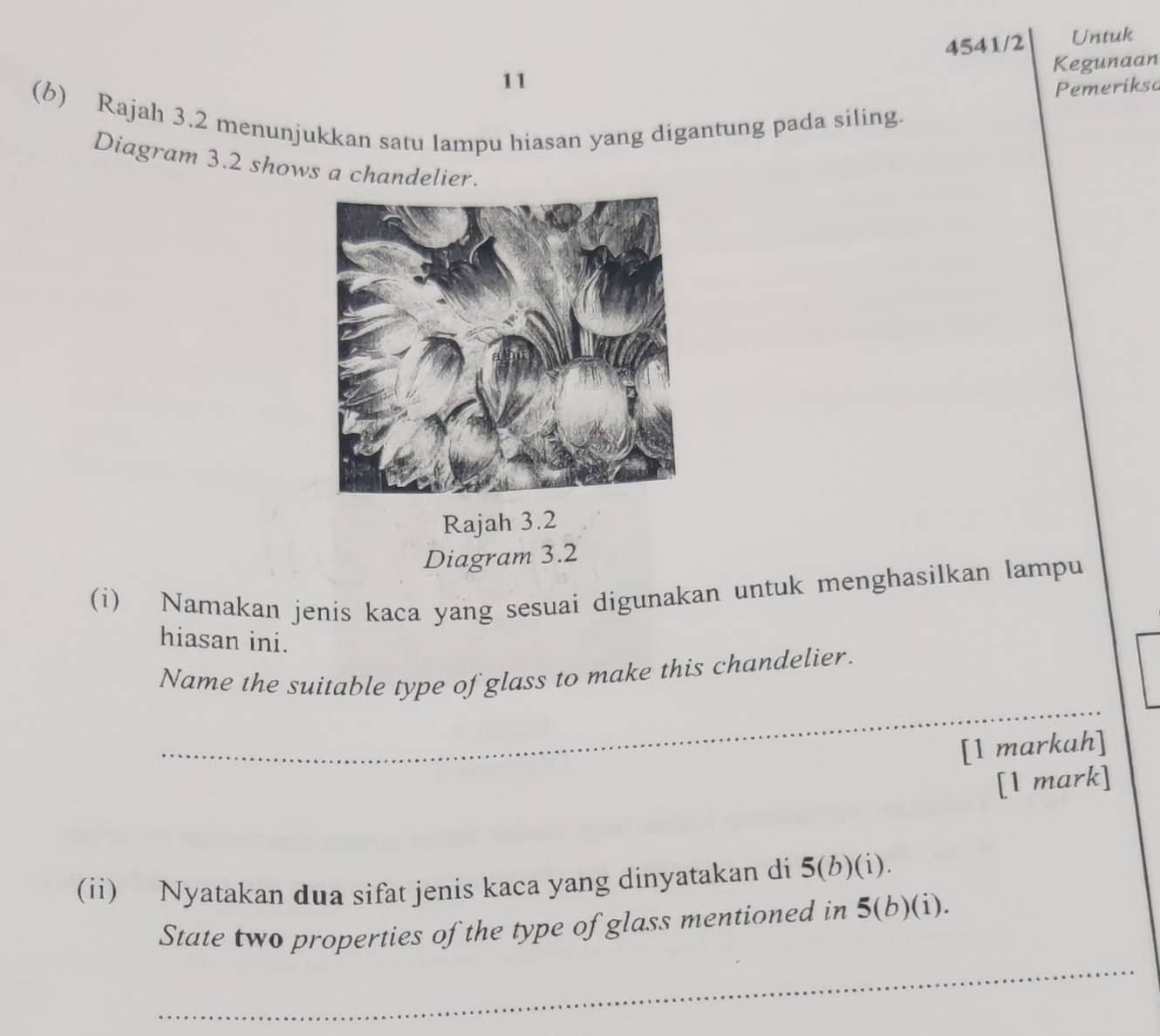 4541/2 Untuk 
Kegunaan 
11 
Pemerikso 
(b) Rajah 3.2 menunjukkan satu lampu hiasan yang digantung pada siling. 
Diagram 3.2 shows a chandelier. 
Rajah 3.2 
Diagram 3.2 
(i) Namakan jenis kaca yang sesuai digunakan untuk menghasilkan lampu 
hiasan ini. 
_ 
Name the suitable type of glass to make this chandelier. 
[1 markah] 
[1 mark] 
(ii) Nyatakan dua sifat jenis kaca yang dinyatakan di 5 (b)(i). 
State two properties of the type of glass mentioned in 5 (b)(i). 
_