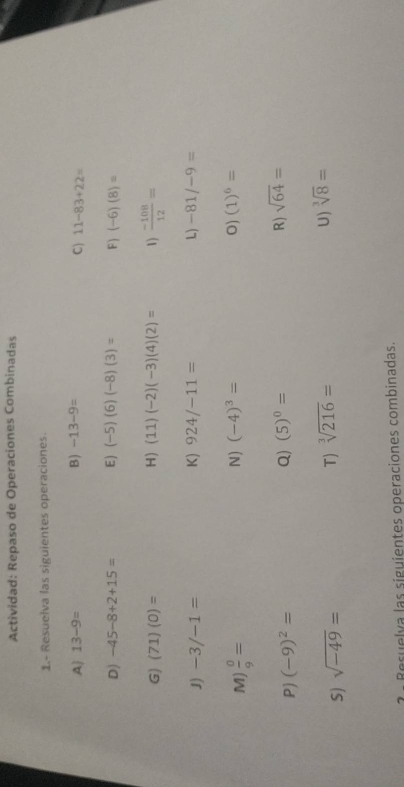 Actividad: Repaso de Operaciones Combinadas 
1- Resuelva las siguientes operaciones. 
A) 13-9= B) -13-9=
C) 11-83+22=
D) -45-8+2+15= E ) (-5)(6)(-8)(3)= F ) (-6)(8)=
G) (71)(0)= H) (11)(-2)(-3)(4)(2)= 1)  (-108)/12 =
J) -3/-1= K) 924/-11= L) -81/-9=
M)  0/9 =
N) (-4)^3= O) (1)^6=
P) (-9)^2=
Q) (5)^0=
R) sqrt(64)=
S) sqrt(-49)=
T) sqrt[3](216)=
U) sqrt[3](8)=
3 - Resuelva las siguientes operaciones combinadas.