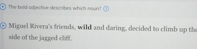 The bold adjective describes which noun? (? 
Miguel Rivera's friends, wild and daring, decided to climb up the 
side of the jagged cliff.