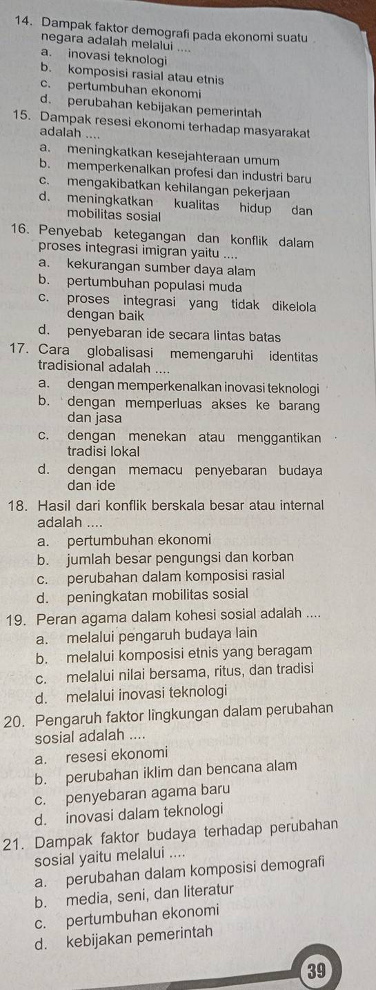 Dampak faktor demografi pada ekonomi suatu
negara adalah melalui ....
a. inovasi teknologi
b. komposisi rasial atau etnis
c. pertumbuhan ekonomi
d. perubahan kebijakan pemerintah
15. Dampak resesi ekonomi terhadap masyarakat
adalah ....
a. meningkatkan kesejahteraan umum
b. memperkenalkan profesi dan industri baru
c. mengakibatkan kehilangan pekerjaan
d. meningkatkan kualitas hidup dan
mobilitas sosial
16. Penyebab ketegangan dan konflik dalam
proses integrasi imigran yaitu ....
a. kekurangan sumber daya alam
b. pertumbuhan populasi muda
c. proses integrasi yang tidak dikelola
dengan baik
d. penyebaran ide secara lintas batas
17. Cara globalisasi memengaruhi identitas
tradisional adalah ....
a. dengan memperkenalkan inovasi teknologi
b.  dengan memperluas akses ke baran
dan jasa
c. dengan menekan atau menggantikan
tradisi lokal
d. dengan memacu penyebaran budaya
dan ide
18. Hasil dari konflik berskala besar atau internal
adalah ....
a. pertumbuhan ekonomi
b. jumlah besar pengungsi dan korban
c. perubahan dalam komposisi rasial
d. peningkatan mobilitas sosial
19. Peran agama dalam kohesi sosial adalah ....
a. melalui pengaruh budaya lain
b. melalui komposisi etnis yang beragam
c. melalui nilai bersama, ritus, dan tradisi
d. melalui inovasi teknologi
20. Pengaruh faktor lingkungan dalam perubahan
sosial adalah ....
a. resesi ekonomi
b. perubahan iklim dan bencana alam
c. penyebaran agama baru
d. inovasi dalam teknologi
21. Dampak faktor budaya terhadap perubahan
sosial yaitu melalui ....
a. perubahan dalam komposisi demografi
b. media, seni, dan literatur
c. pertumbuhan ekonomi
d. kebijakan pemerintah
39