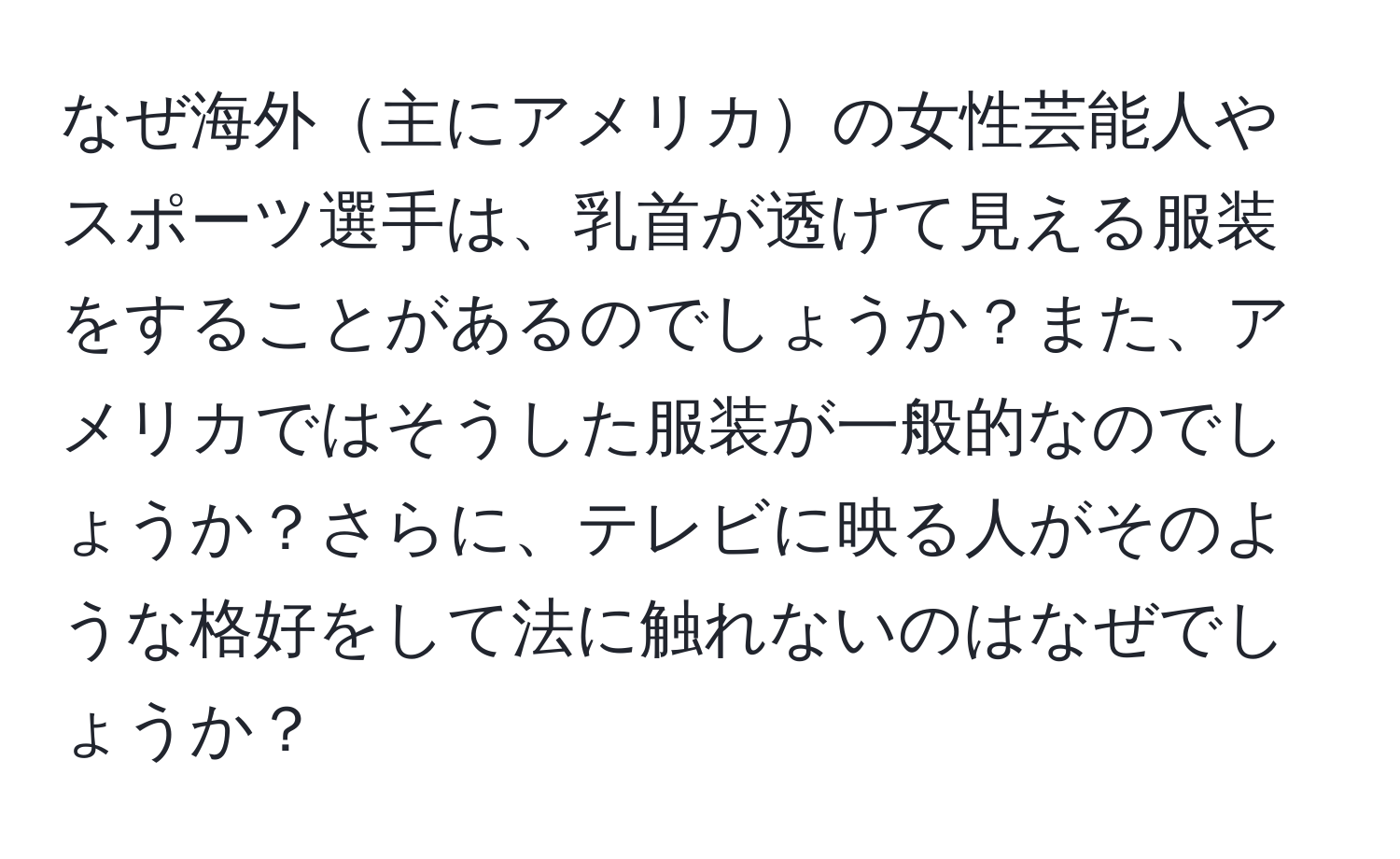 なぜ海外主にアメリカの女性芸能人やスポーツ選手は、乳首が透けて見える服装をすることがあるのでしょうか？また、アメリカではそうした服装が一般的なのでしょうか？さらに、テレビに映る人がそのような格好をして法に触れないのはなぜでしょうか？