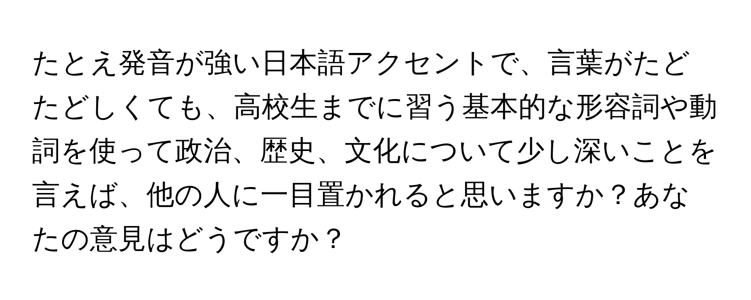 たとえ発音が強い日本語アクセントで、言葉がたどたどしくても、高校生までに習う基本的な形容詞や動詞を使って政治、歴史、文化について少し深いことを言えば、他の人に一目置かれると思いますか？あなたの意見はどうですか？