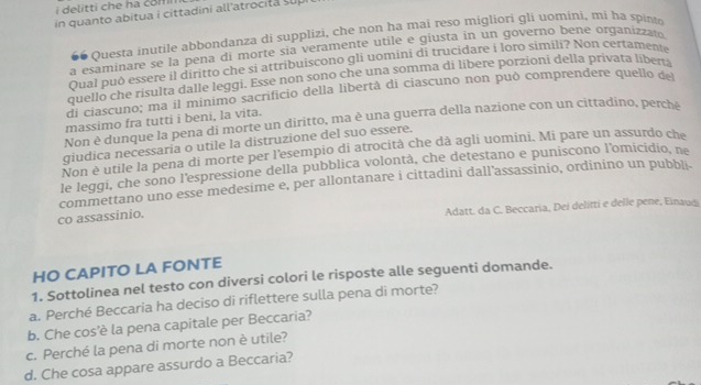 delitti che ha com n 
in quanto abitua i cittadini all'atrocita sup
66 Questa inutile abbondanza di supplizi, che non ha mai reso migliori gli uomini, mi ha spint
a esaminare se la pena di morte sia veramente utile e giusta in un governo bene organizzato
Qual può essere il diritto che si attribuiscono gli uomini di trucidare i loro simili? Non certamente
quello che risulta dalle leggi. Esse non sono che una somma di libere porzioni della privata libena
di ciascuno; ma il minimo sacrificio della libertà di ciascuno non può comprendere quello de
massimo fra tutti i beni, la vita.
Non è dunque la pena di morte un diritto, ma è una guerra della nazione con un cittadino, perché
giudica necessaria o utile la distruzione del suo essere.
Non è utile la pena di morte per l'esempio di atrocità che dà agli uomini. Mi pare un assurdo ch
le leggi, che sono l'espressione della pubblica volontà, che detestano e puniscono l’omicidio, ne
commettano uno esse medesime e, per allontanare i cittadini dall'assassinio, ordinino un pubbli.
co assassinio.
Adatt. da C. Beccaria, Dei delitti e delle pene, Einaud
HO CAPITO LA FONTE
1. Sottolinea nel testo con diversi colori le risposte alle seguenti domande.
a. Perché Beccaria ha deciso di riflettere sulla pena di morte?
b. Che cos'è la pena capitale per Beccaria?
c. Perché la pena di morte non è utile?
d. Che cosa appare assurdo a Beccaria?