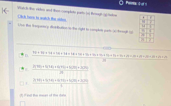 Watch the video and then complete parts (a) through (g) below
Click here to watch the video. 
Use the frequency distribution to the right to complete parts (a) through (g).
D.  (10+10+14+14+14+14+14+15+15+15+15+15+20+20+20+20+25+25)/20 
E.  (2(10)+5(14)+6(15)+5(20)+2(25))/20 
F,  (2(10)+5(14)+6(15)+5(20)+2(25))/5 
(f) Find the mean of the data.