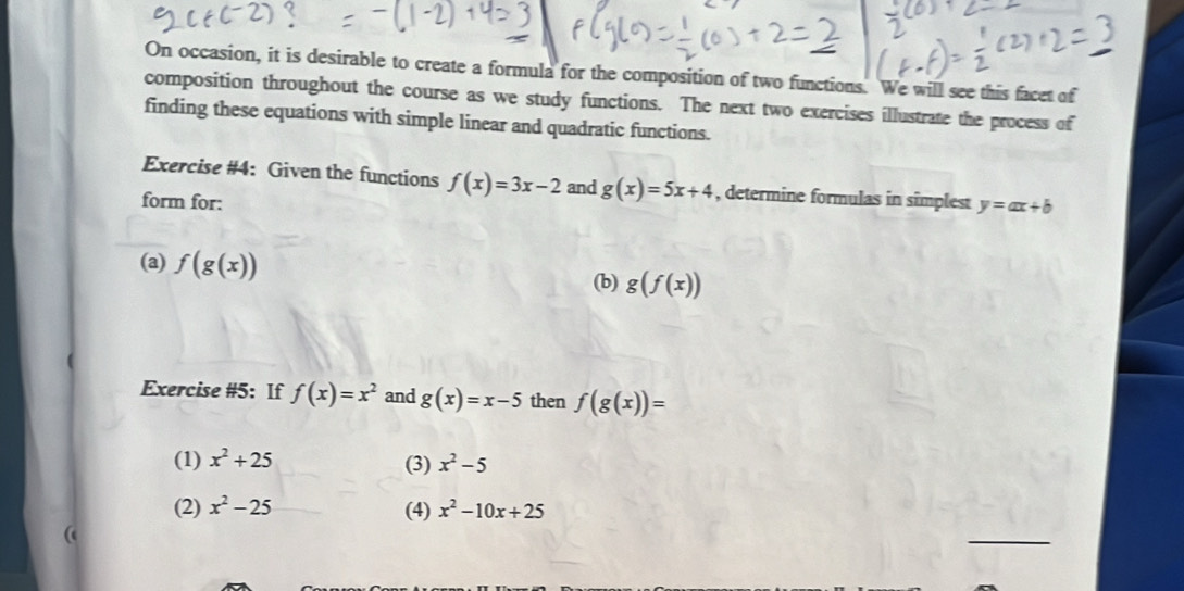 On occasion, it is desirable to create a formula for the composition of two functions. We will see this facet of
composition throughout the course as we study functions. The next two exercises illustrate the process of
finding these equations with simple linear and quadratic functions.
Exercise #4: Given the functions f(x)=3x-2 and g(x)=5x+4 , determine formulas in simplest y=ax+b
form for:
(a) f(g(x)) (b) g(f(x))
Exercise #5: If f(x)=x^2 and g(x)=x-5 then f(g(x))=
(1) x^2+25 (3) x^2-5
(2) x^2-25 (4) x^2-10x+25