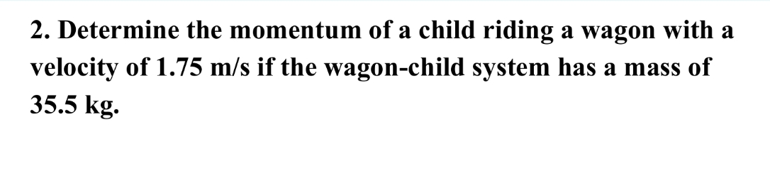 Determine the momentum of a child riding a wagon with a 
velocity of 1.75 m/s if the wagon-child system has a mass of
35.5 kg.