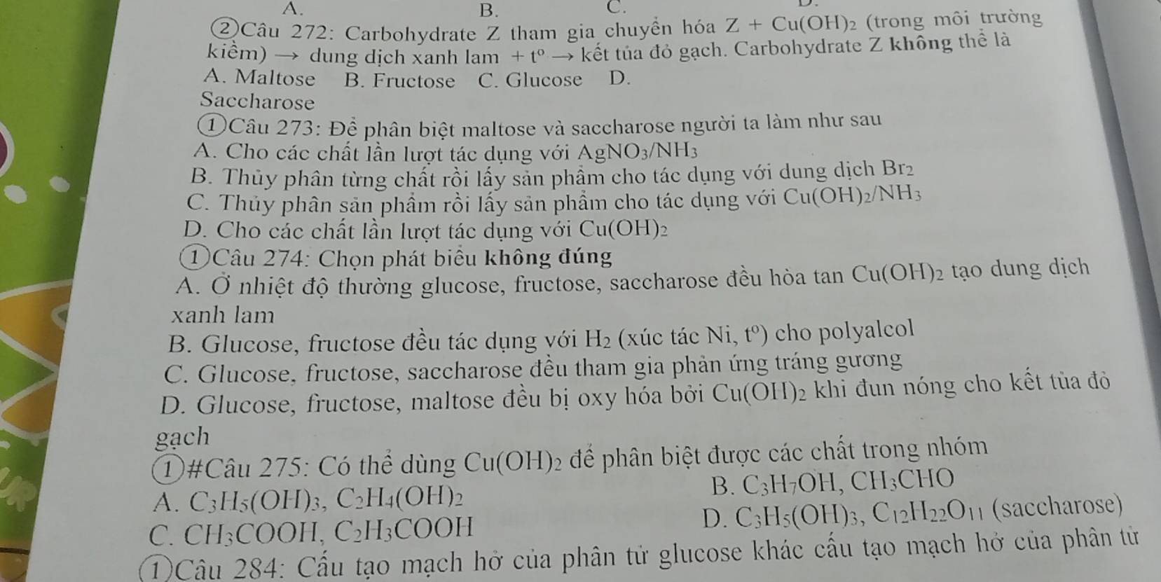 A.
B.
C.
②Câu 272: Carbohydrate Z tham gia chuyền hóa Z+Cu(OH)_2 (trong môi trường
kiểm) → dung dịch xanh lam+t° →  kết túa đỏ gạch. Carbohydrate Z không thể là
A. Maltose B. Fructose C. Glucose D.
Saccharose
① Câu 273: Để phân biệt maltose và saccharose người ta làm như sau
A. Cho các chất lần lượt tác dụng với AgNO_3/NH_3
B. Thủy phân từng chất rồi lấy sản phầm cho tác dụng với dung dịch Br_2
C. Thủy phân sản phẩm rồi lấy sản phẩm cho tác dụng với Cu(OH)_2/NH_3
D. Cho các chất lần lượt tác dụng với Cu(OH)_2
①Câu 274: Chọn phát biểu không đúng
A. Ở nhiệt độ thường glucose, fructose, saccharose đều hòa tan Cu(OH)_2 tạo dung dịch
xanh lam
B. Glucose, fructose đều tác dụng với H_2 (xúc tác Ni,t^o) cho polyalcol
C. Glucose, fructose, saccharose đều tham gia phản ứng tráng gương
D. Glucose, fructose, maltose đều bị oxy hóa bởi Cu(OH)_2 khi đun nóng cho kết tủa đỏ
gạch
①#Câu 275: Có thể dùng Cu(OH) 2 để phân biệt được các chất trong nhóm
A. ( -3 1_5(OH )3, C_2H_4(OH)_2
B. C_3H_7OH,CH_3CHO
D. C_3H_5(OH)_3,C_12H_22O_11
C. CH₃COOH, C_2H_3COOH (saccharose)
T)Câu 284: Cấu tạo mạch hở của phân tử glucose khác cấu tạo mạch hở của phân tử