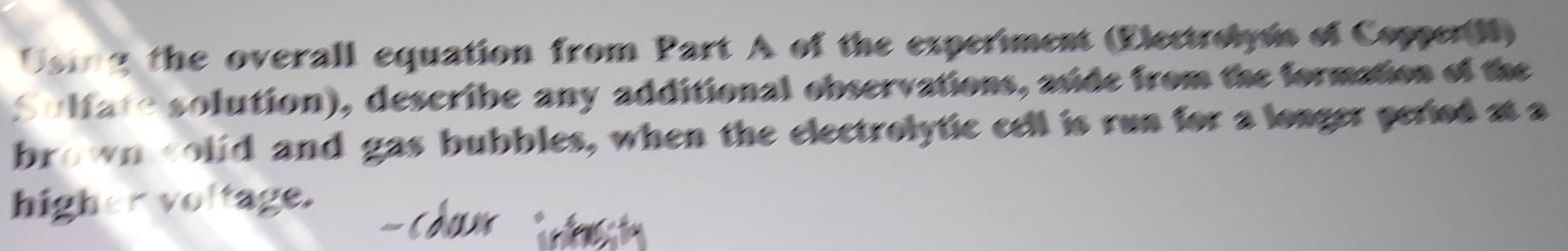 sing the overall equation from Part A of the experiment (Electrolyss of CopperN) 
Sulfate solution), describe any additional observations, aside from the formation of the 
brown colid and gas bubbles, when the electrolytic cell is run for a loager period at a 
higher voltage.