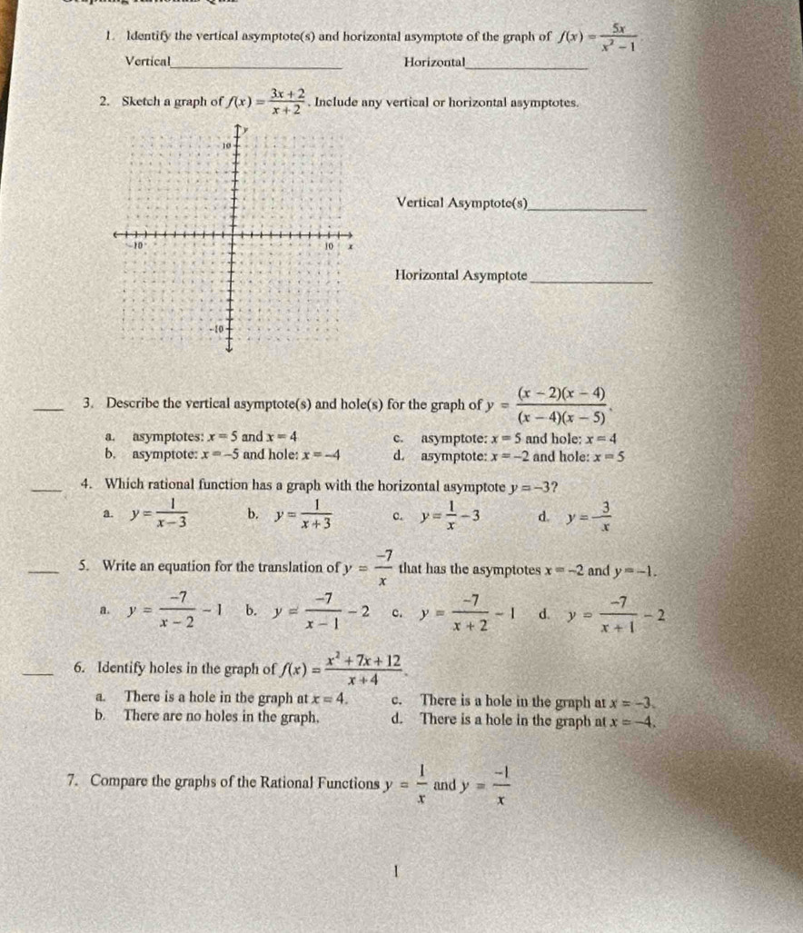 ldentify the vertical asymptote(s) and horizontal asymptote of the graph of f(x)= 5x/x^2-1 
Vertical_ Horizontal_
2. Sketch a graph of f(x)= (3x+2)/x+2 . Include any vertical or horizontal asymptotes
Vertical Asymptote(s)_
Horizontal Asymptote_
_3. Describe the vertical asymptote(s) and hole(s) for the graph of y= ((x-2)(x-4))/(x-4)(x-5) .
a. asymptotes: x=5 and x=4 c. asymptote: x=5 and hole; x=4
b. asymptote: x=-5 and hole: x=-4 d. asymptote: x=-2 and hole: x=5
_4. Which rational function has a graph with the horizontal asymptote y=-3 ?
a. y= 1/x-3  b. y= 1/x+3  c. y= 1/x -3 d. y=- 3/x 
_5. Write an equation for the translation of y= (-7)/x  that has the asymptotes x=-2 and y=-1.
a. y= (-7)/x-2 -1 b. y= (-7)/x-1 -2 c. y= (-7)/x+2 -1 d. y= (-7)/x+1 -2
_6. Identify holes in the graph of f(x)= (x^2+7x+12)/x+4 .
a. There is a hole in the graph at x=4. c. There is a hole in the graph at x=-3.
b. There are no holes in the graph. d. There is a hole in the graph at x=-4.
7. Compare the graphs of the Rational Functions y= 1/x  and y= (-1)/x 