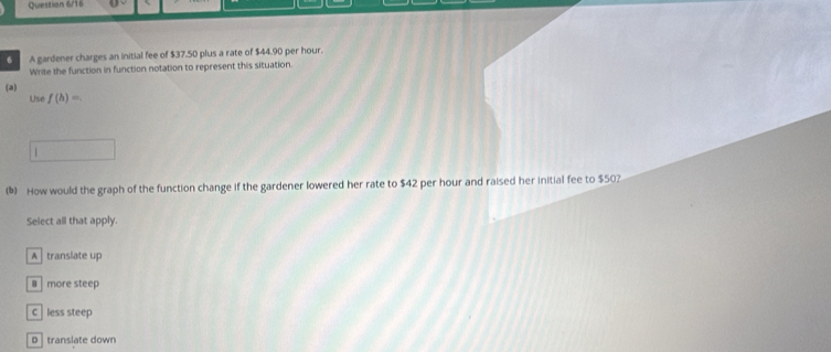 Ouestion 6/16
6 A gardener charges an initial fee of $37.50 plus a rate of $44.90 per hour.
Write the function in function notation to represent this situation.
(a)
Use f(h)=
() How would the graph of the function change if the gardener lowered her rate to $42 per hour and raised her initial fee to $50?
Select all that apply.
A translate up
B more steep
Cless steep
D translate down
