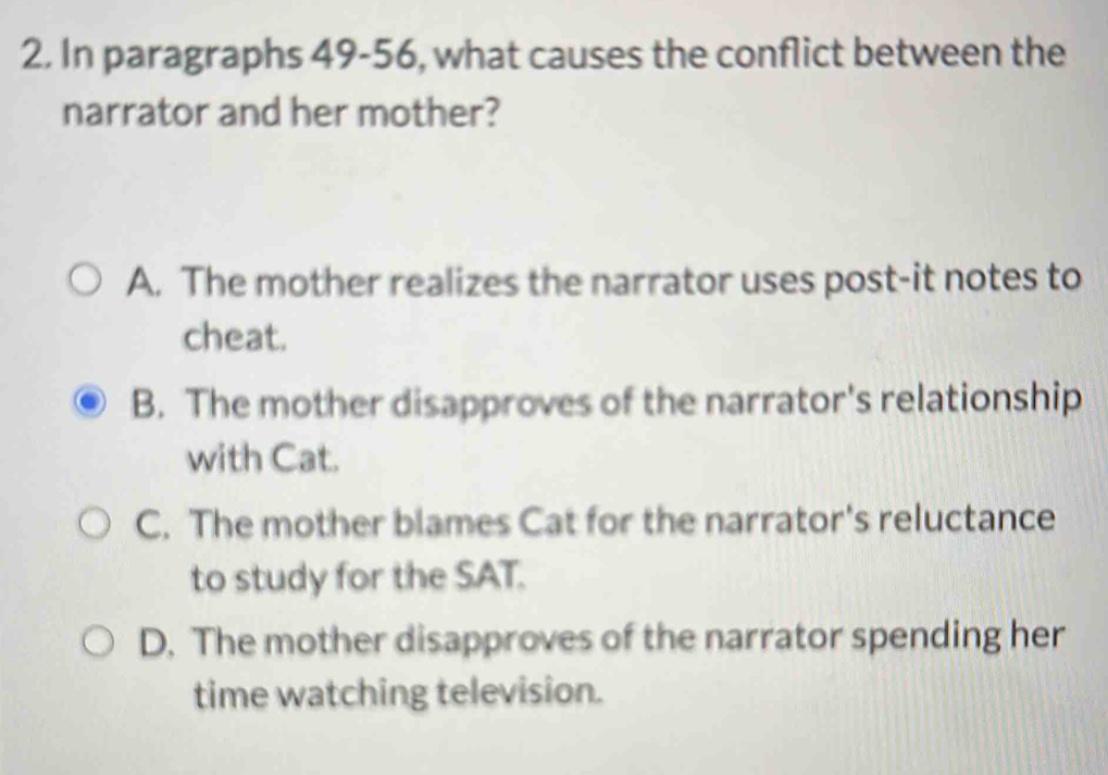 In paragraphs 49-56, what causes the conflict between the
narrator and her mother?
A. The mother realizes the narrator uses post-it notes to
cheat.
B. The mother disapproves of the narrator's relationship
with Cat.
C. The mother blames Cat for the narrator's reluctance
to study for the SAT.
D. The mother disapproves of the narrator spending her
time watching television.