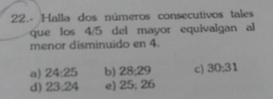 Halla dos números consecutivos tales
que los 4/5 del mayor equivalgan al
menor disminuido en 4.
a) 24:25 b) 28; 29 c) 30 : 31
d) 23 : 24 e) 25; 26