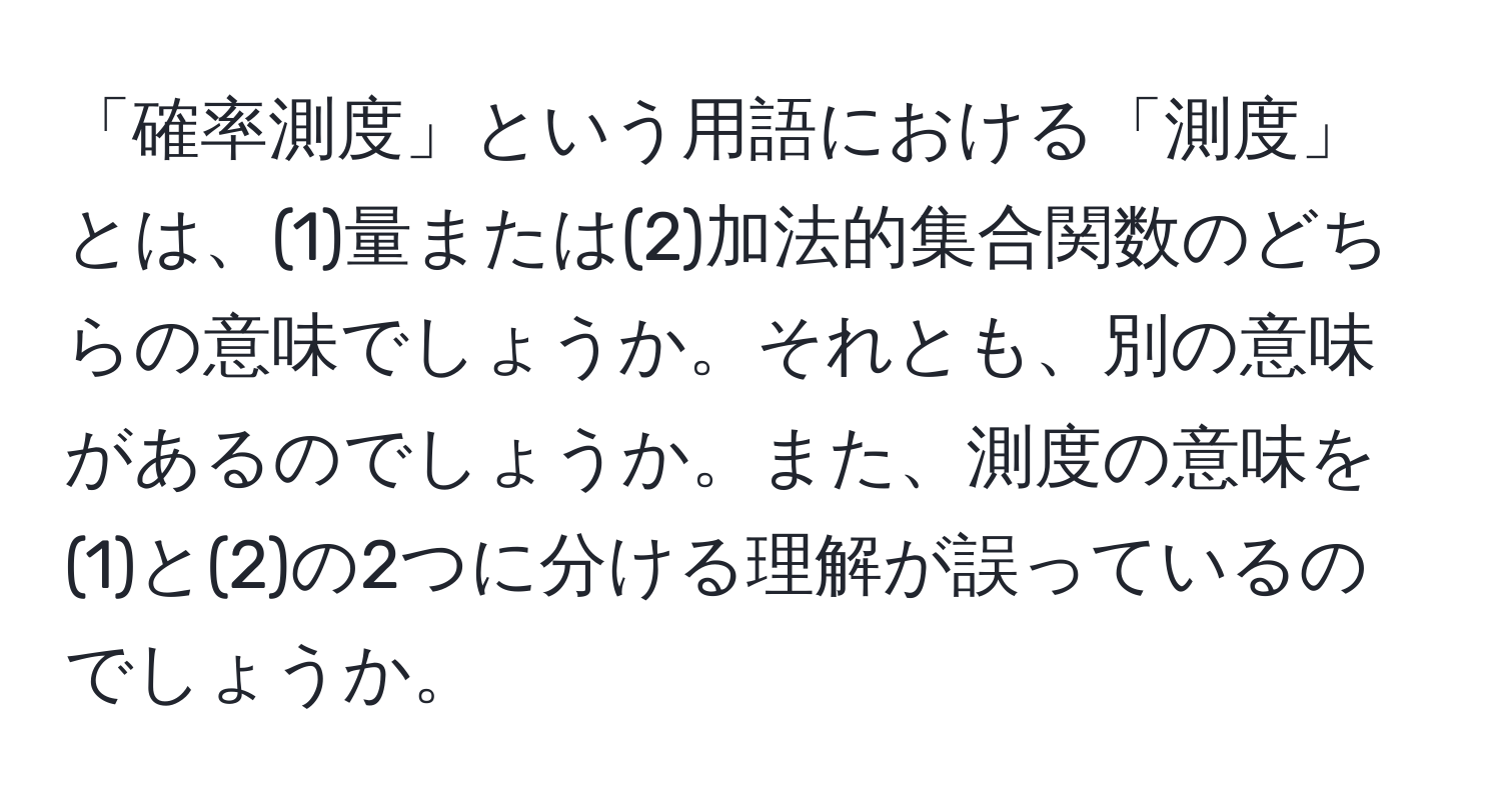 「確率測度」という用語における「測度」とは、(1)量または(2)加法的集合関数のどちらの意味でしょうか。それとも、別の意味があるのでしょうか。また、測度の意味を(1)と(2)の2つに分ける理解が誤っているのでしょうか。