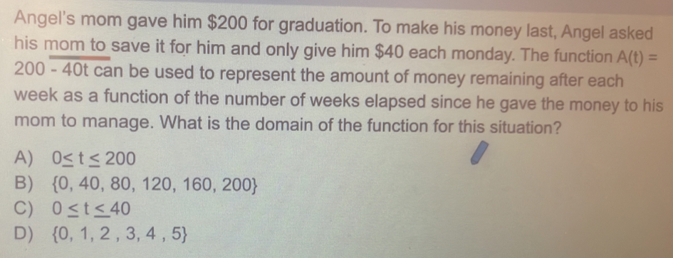 Angel's mom gave him $200 for graduation. To make his money last, Angel asked
his mom to save it for him and only give him $40 each monday. The function A(t)=
200 - 40t can be used to represent the amount of money remaining after each
week as a function of the number of weeks elapsed since he gave the money to his
mom to manage. What is the domain of the function for this situation?
A) 0≤ t≤ 200
B)  0,40,80,120,160,200
C) 0≤ t≤ 40
D)  0,1,2,3,4,5