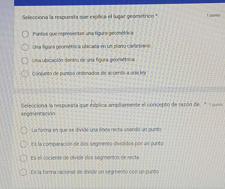 Selecciona la respuesta que explica el lugar geométrico * 1 punto
Puntos que representan una figura geométrica
Una figura geométrica ubicada en un plano cartesiano
Una ubicación dentro de una figura geométrica
Conjunto de puntos ordenados de acuerdo a una ley
Selecciona la respuesta que explica ampliamente el concepto de razón de * 1 punto
segmentación
La forma en que se divide una línea recta usando un punto
Es la comparación de dos segmento divididos por un punto
Es el cociente de dividir dos segmentos de recta
Es la forma racional de dividir un segmento con un punto