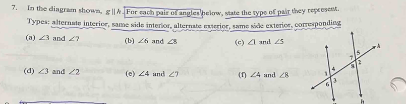 In the diagram shown, gparallel h For each pair of angles below, state the type of pair they represent. 
Types: alternate interior, same side interior, alternate exterior, same side exterior, corresponding 
(a) ∠ 3 and ∠ 7 (b) ∠ 6 and ∠ 8 (c) ∠ 1 and ∠ 5
(d) ∠ 3 and ∠ 2 (e) ∠ 4 and ∠ 7 (f) ∠ 4 and ∠ 8
h