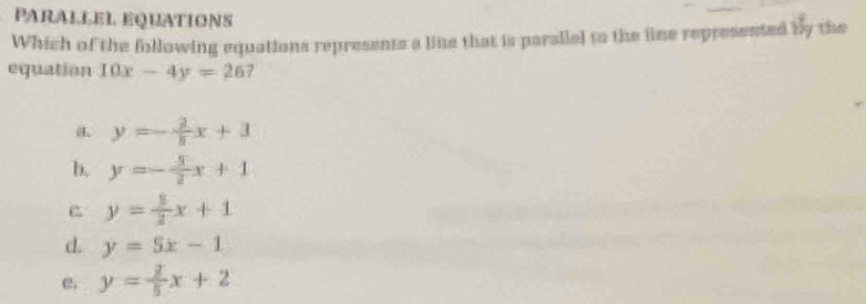 PARALLEL Equations
Which of the following equations represents a line that is parallal to the line represented by the
equation 10x-4y=26
a y=- 2/8 x+3
b, y=- 3/2 x+1
y= 5/2 x+1
d. y=5x-1
C. y= 2/5 x+2