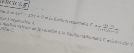 ERCICE 
the A=4x^2-12x+9 I' expression A 
rise 
et la fraction rationnelle C= ((2x-3))/(x+1)(2x-3) 
plific C. 
r quelles valeurs de la variable x la fraction rationnelle C existe-t-elle ?