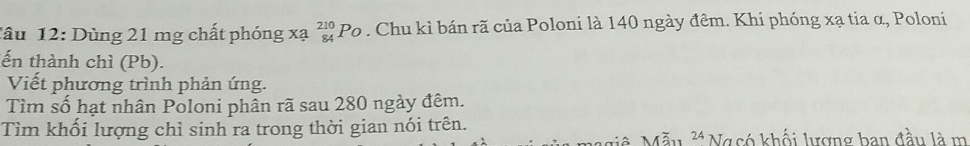 Dùng 21 mg chất phóng xạ _(84)^(210)Po. Chu kì bán rã của Poloni là 140 ngày đêm. Khi phóng xạ tia α, Poloni 
ến thành chì (Pb). 
Viết phương trình phản ứng. 
Tìm số hạt nhân Poloni phân rã sau 280 ngày đêm. 
Tìm khối lượng chỉ sinh ra trong thời gian nói trên.
24 Ngcó khối lượng ban đầu là m