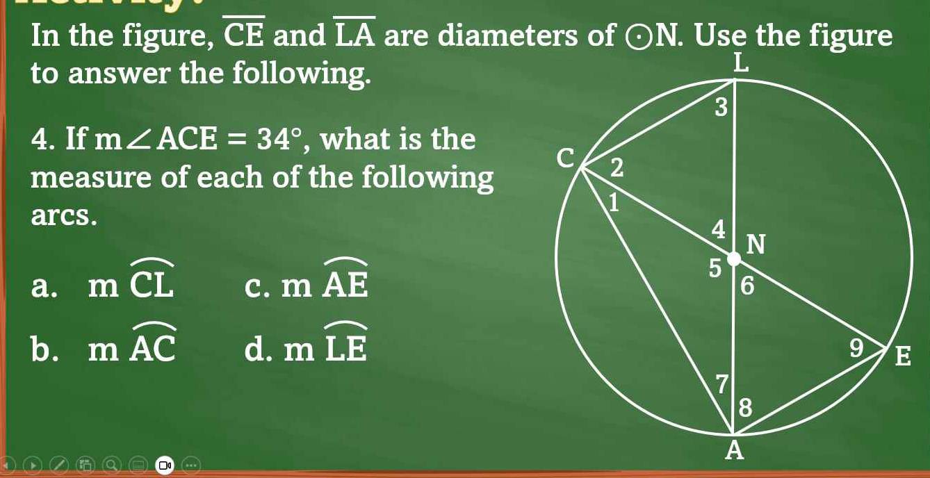 In the figure, overline CE and overline LA are diameters of odot N. Use the figure
to answer the following.
4. If m∠ ACE=34° , what is the
measure of each of the following
arcs.
a. mwidehat CL
C. mwidehat AE
b. mwidehat AC d. mwidehat LE