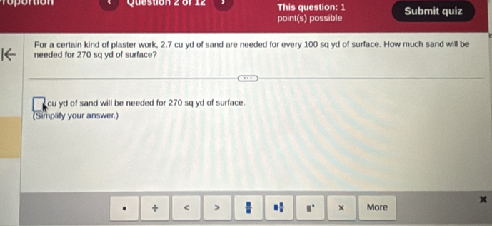 ro or tion Question 2 of 14 This question: 1 Submit quiz 
point(s) possible 
For a certain kind of plaster work, 2.7 cu yd of sand are needed for every 100 sq yd of surface. How much sand will be 
needed for 270 sq yd of surface?
cu yd of sand will be needed for 270 sq yd of surface. 
(Simplify your answer.) 
x 
. + < > □  □ /□   □° × More